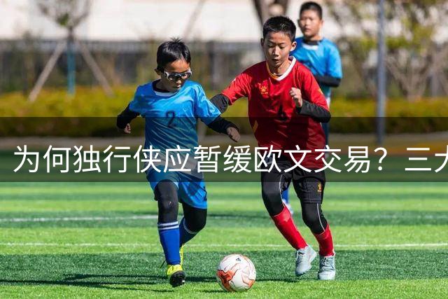 为何独行侠应暂缓欧文交易？三大关键因素揭晓