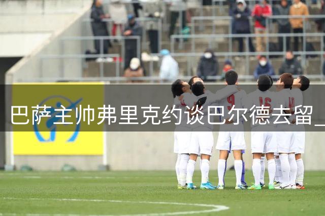 巴萨主帅弗里克约谈巴尔德去留 曼联4000万求购蓄势待发