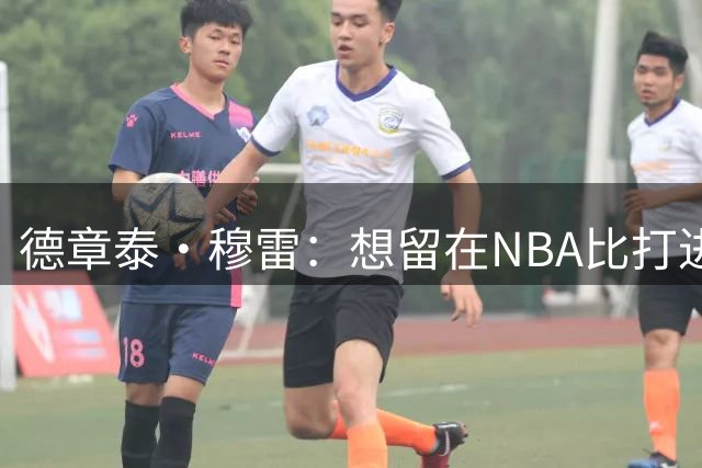 德章泰·穆雷：想留在NBA比打进NBA更难 你要面对种种诱惑