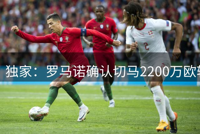 独家：罗马诺确认切马2200万欧转投布莱顿 皇马获千万分成