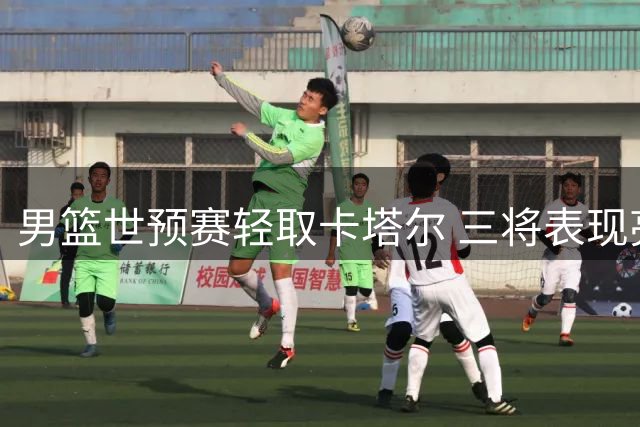 男篮世预赛轻取卡塔尔 三将表现亮眼两主力状态欠佳