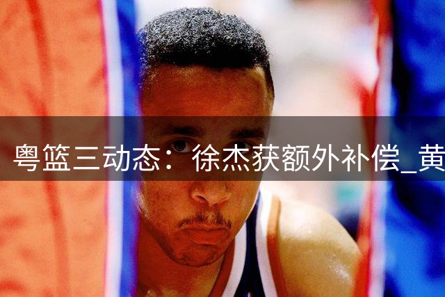 粤篮三动态：徐杰获额外补偿 黄明依转战吉林 胡明轩状态回升