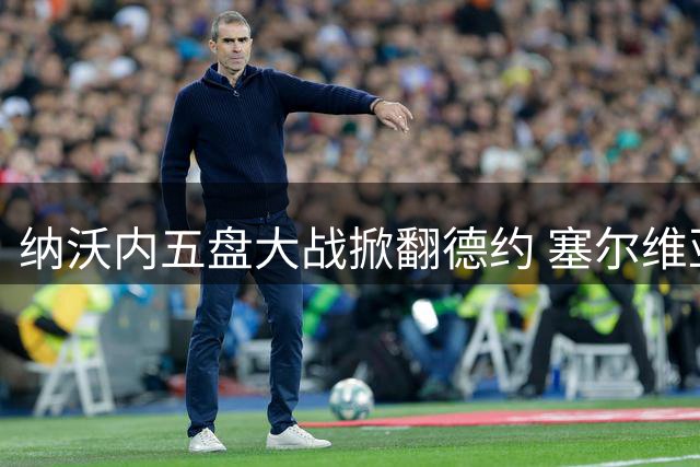 纳沃内五盘大战掀翻德约 塞尔维亚天王美网惨遭一轮游