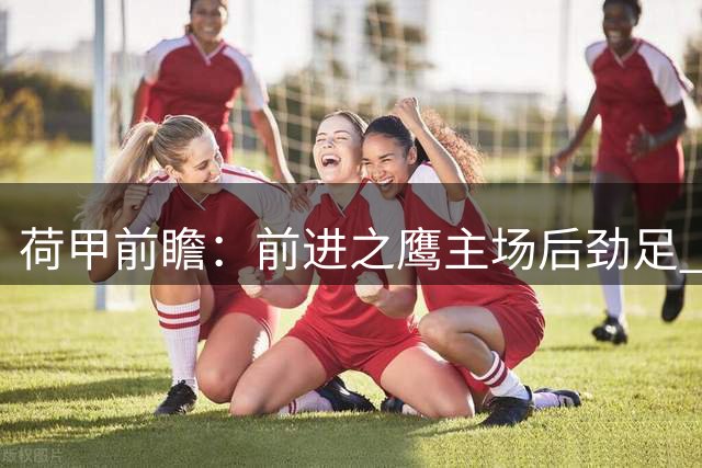 荷甲前瞻：前进之鹰主场后劲足 海牙防守存隐忧