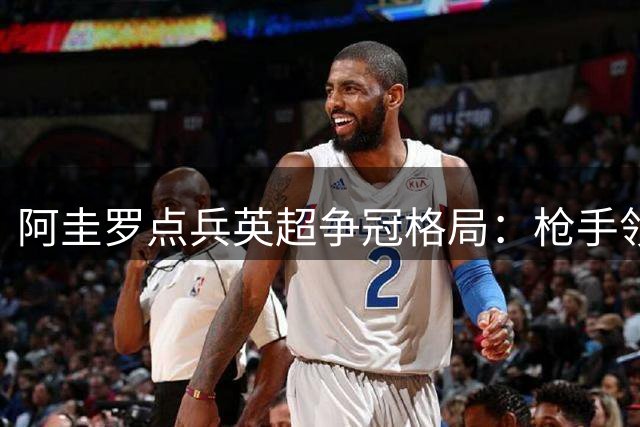 阿圭罗点兵英超争冠格局：枪手领跑 维拉蓝军蓄势